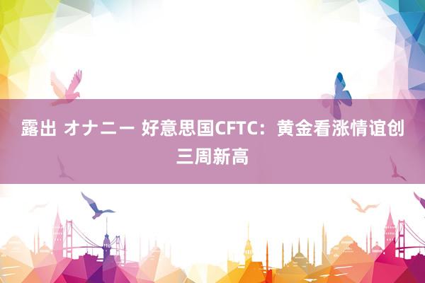 露出 オナニー 好意思国CFTC：黄金看涨情谊创三周新高