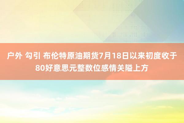 户外 勾引 布伦特原油期货7月18日以来初度收于80好意思元整数位感情关隘上方