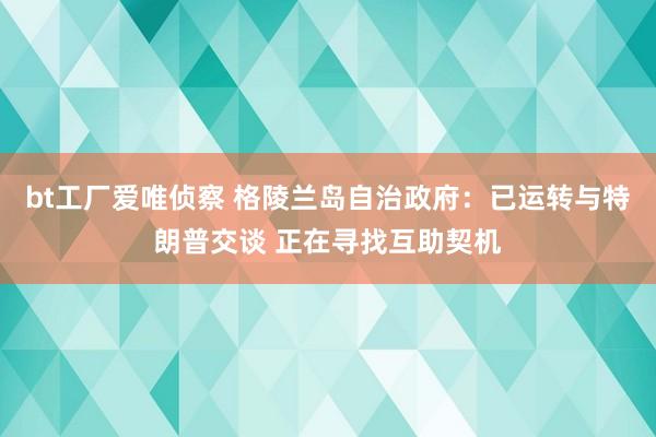 bt工厂爱唯侦察 格陵兰岛自治政府：已运转与特朗普交谈 正在寻找互助契机