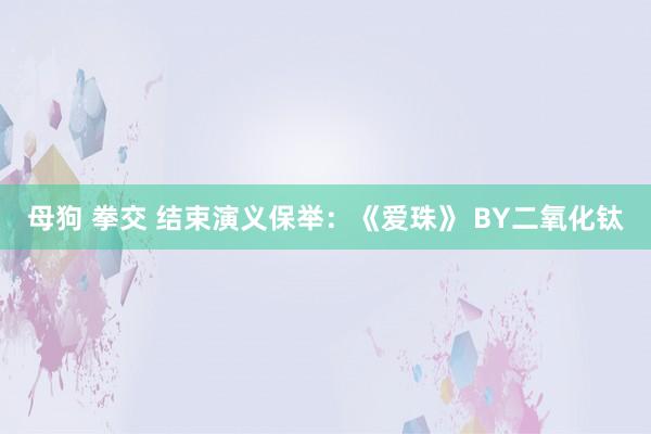 母狗 拳交 结束演义保举：《爱珠》 BY二氧化钛