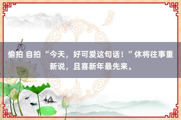 偷拍 自拍 “今天，好可爱这句话！”休将往事重新说，且喜新年最先来。