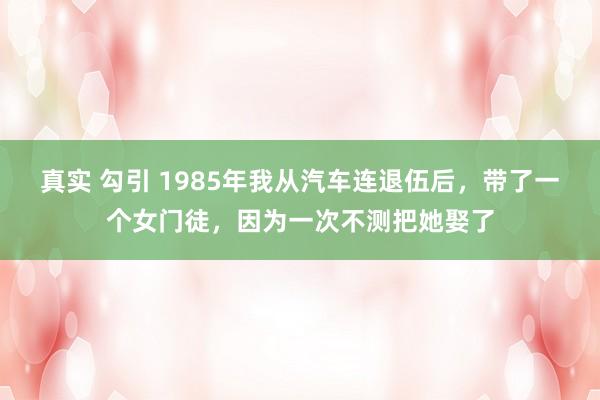 真实 勾引 1985年我从汽车连退伍后，带了一个女门徒，因为一次不测把她娶了