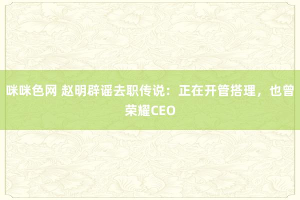 咪咪色网 赵明辟谣去职传说：正在开管搭理，也曾荣耀CEO