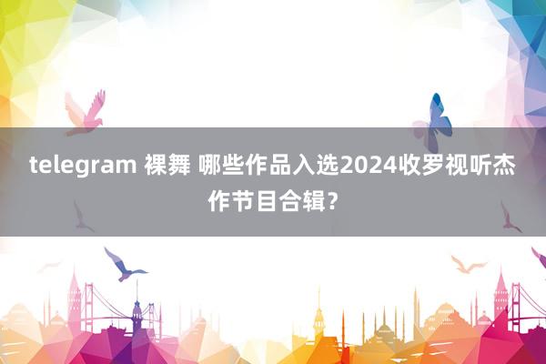 telegram 裸舞 哪些作品入选2024收罗视听杰作节目合辑？