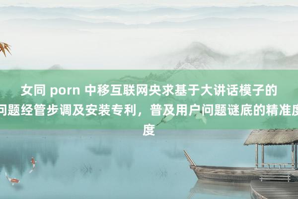 女同 porn 中移互联网央求基于大讲话模子的问题经管步调及安装专利，普及用户问题谜底的精准度