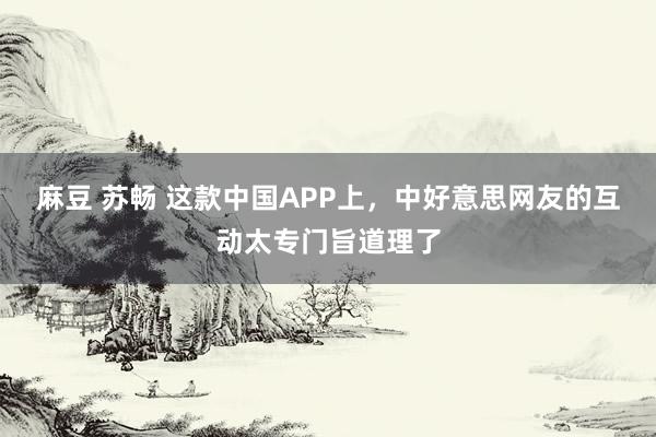 麻豆 苏畅 这款中国APP上，中好意思网友的互动太专门旨道理了