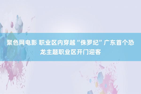 聚色网电影 职业区内穿越“侏罗纪”广东首个恐龙主题职业区开门迎客