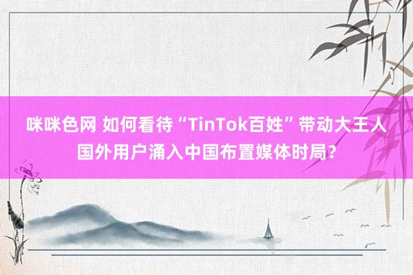 咪咪色网 如何看待“TinTok百姓”带动大王人国外用户涌入中国布置媒体时局？