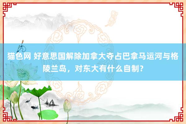 猫色网 好意思国解除加拿大夺占巴拿马运河与格陵兰岛，对东大有什么自制？