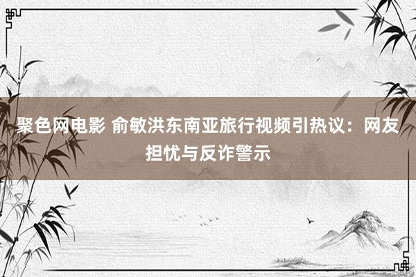 聚色网电影 俞敏洪东南亚旅行视频引热议：网友担忧与反诈警示