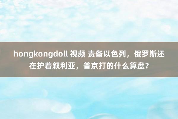 hongkongdoll 视频 责备以色列，俄罗斯还在护着叙利亚，普京打的什么算盘？