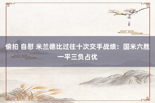 偷拍 自慰 米兰德比过往十次交手战绩：国米六胜一平三负占优